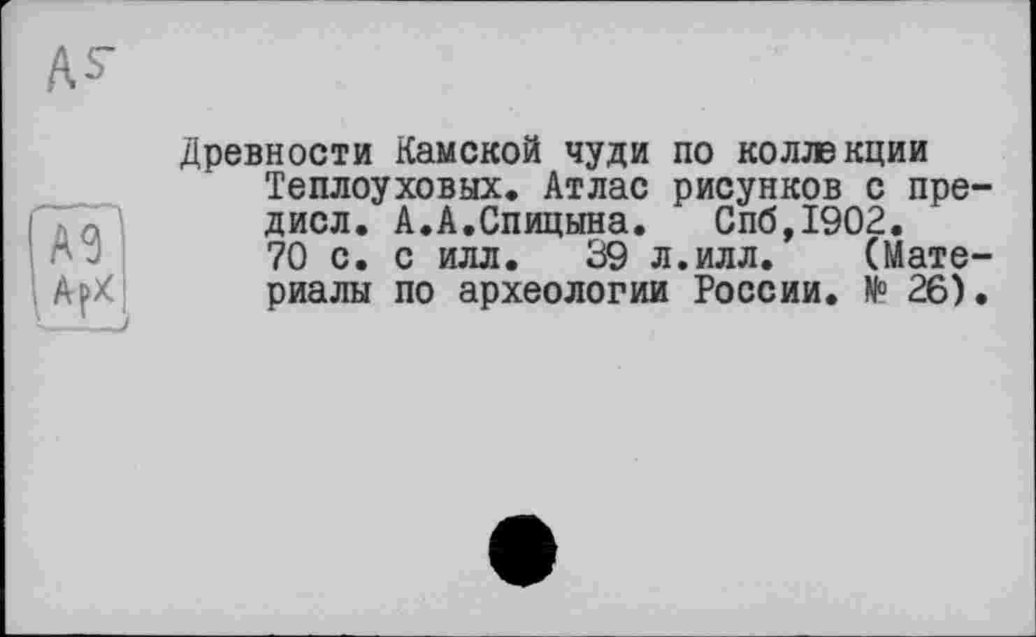 ﻿as-
Га?
. Ар/
Древности Камской чуди по коллекции Теплоуховых. Атлас рисунков с пре-дисл. А.А.Спицына.	Спб,1902.
70 с. с илл. 39 л.илл. (Материалы по археологии России. № 26).